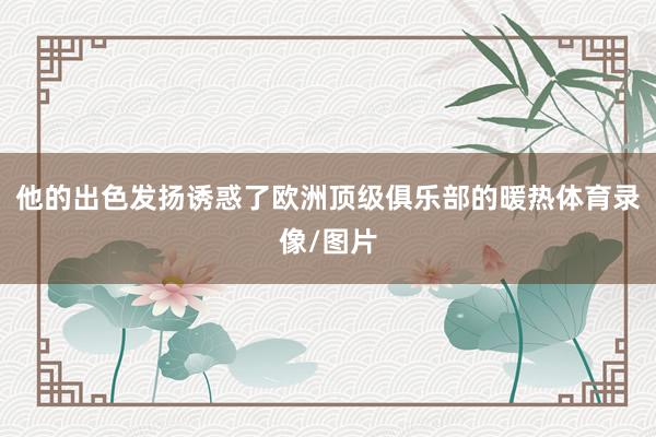 他的出色发扬诱惑了欧洲顶级俱乐部的暖热体育录像/图片