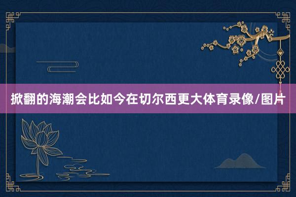 掀翻的海潮会比如今在切尔西更大体育录像/图片