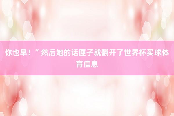 你也早！”然后她的话匣子就翻开了世界杯买球体育信息