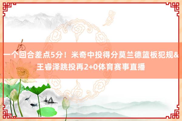 一个回合差点5分！米奇中投得分莫兰德篮板犯规&王睿泽跳投再2+0体育赛事直播