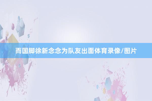 而国脚徐新念念为队友出面体育录像/图片