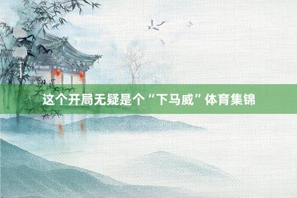这个开局无疑是个“下马威”体育集锦