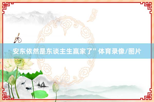 安东依然是东谈主生赢家了”体育录像/图片