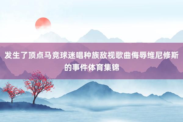 发生了顶点马竞球迷唱种族敌视歌曲侮辱维尼修斯的事件体育集锦