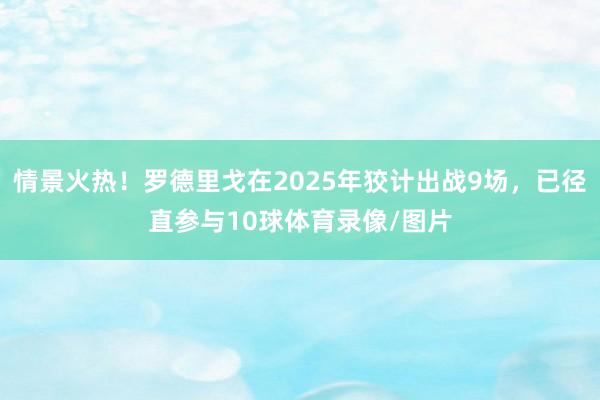 情景火热！罗德里戈在2025年狡计出战9场，已径直参与10球体育录像/图片