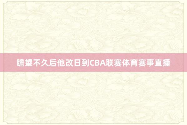 瞻望不久后他改日到CBA联赛体育赛事直播