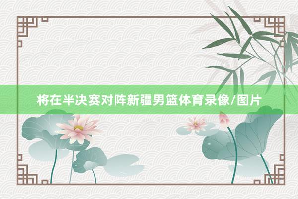 将在半决赛对阵新疆男篮体育录像/图片