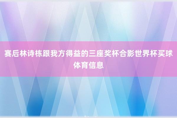 赛后林诗栋跟我方得益的三座奖杯合影世界杯买球体育信息