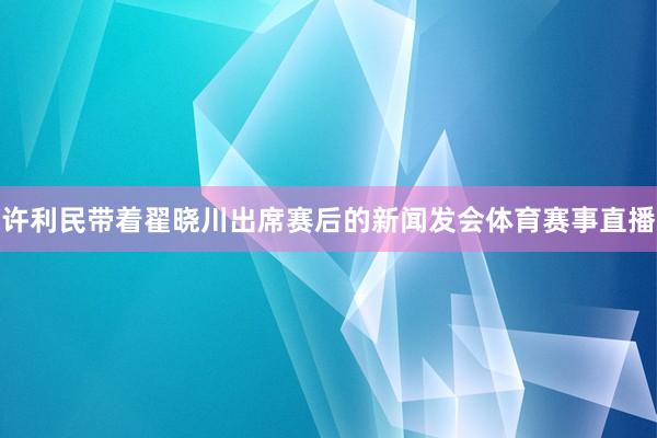 许利民带着翟晓川出席赛后的新闻发会体育赛事直播