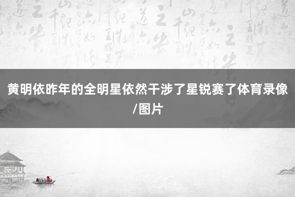黄明依昨年的全明星依然干涉了星锐赛了体育录像/图片
