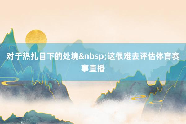 对于热扎目下的处境&nbsp;这很难去评估体育赛事直播