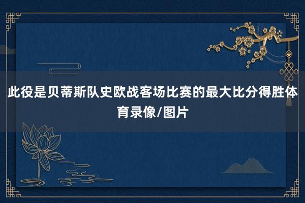 此役是贝蒂斯队史欧战客场比赛的最大比分得胜体育录像/图片