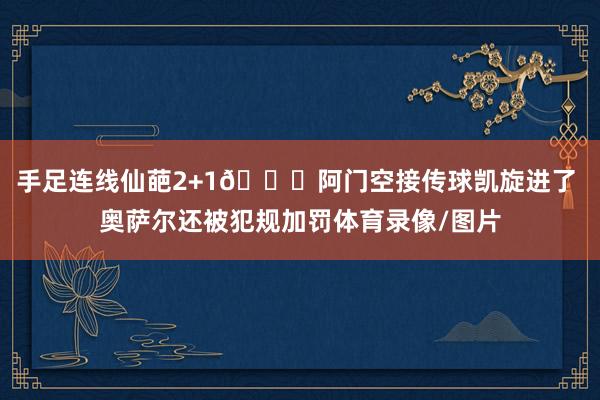 手足连线仙葩2+1😅阿门空接传球凯旋进了 奥萨尔还被犯规加罚体育录像/图片