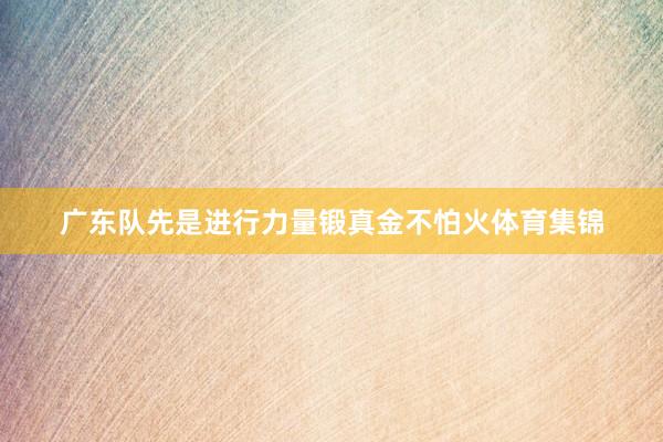广东队先是进行力量锻真金不怕火体育集锦