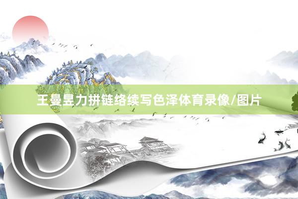王曼昱力拼链络续写色泽体育录像/图片
