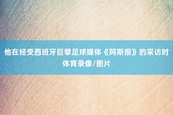 他在经受西班牙巨擘足球媒体《阿斯报》的采访时体育录像/图片
