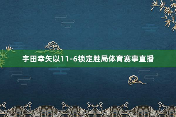 宇田幸矢以11-6锁定胜局体育赛事直播