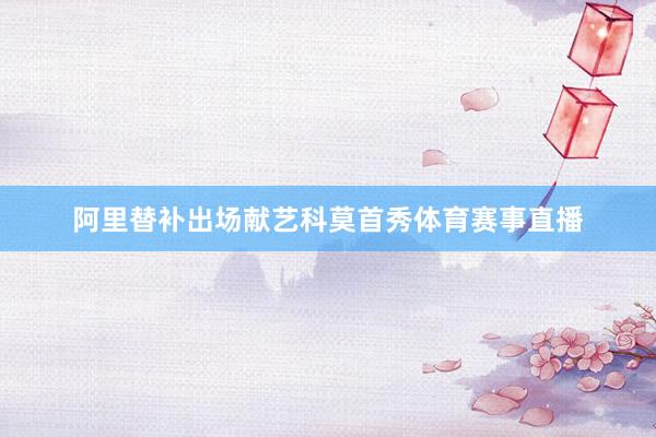 阿里替补出场献艺科莫首秀体育赛事直播