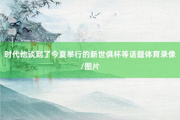 时代他谈到了今夏举行的新世俱杯等话题体育录像/图片