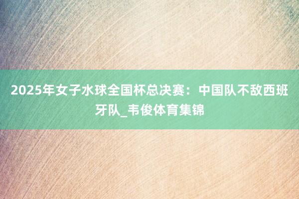 2025年女子水球全国杯总决赛:中国队不敌西班牙队_韦俊体育集锦