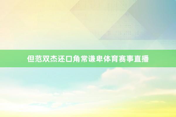 但范双杰还口角常谦卑体育赛事直播