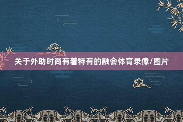 关于外助时尚有着特有的融会体育录像/图片