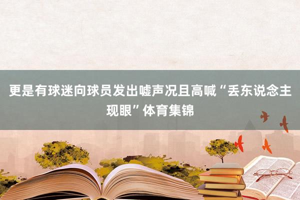 更是有球迷向球员发出嘘声况且高喊“丢东说念主现眼”体育集锦