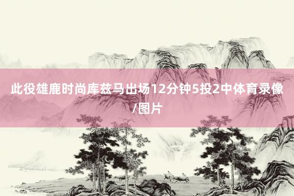 此役雄鹿时尚库兹马出场12分钟5投2中体育录像/图片