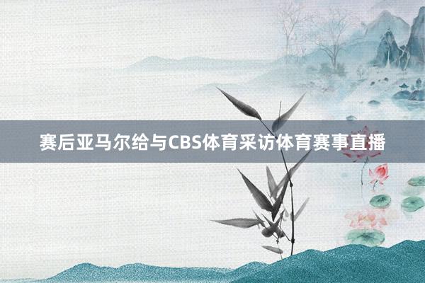 赛后亚马尔给与CBS体育采访体育赛事直播