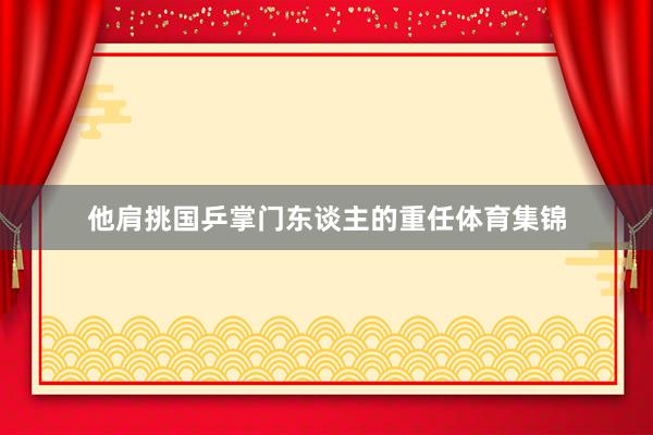 他肩挑国乒掌门东谈主的重任体育集锦