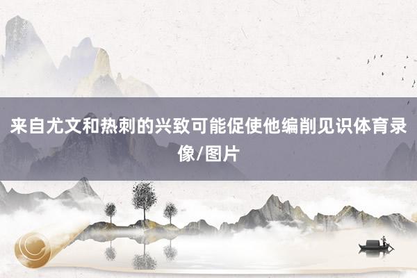 来自尤文和热刺的兴致可能促使他编削见识体育录像/图片