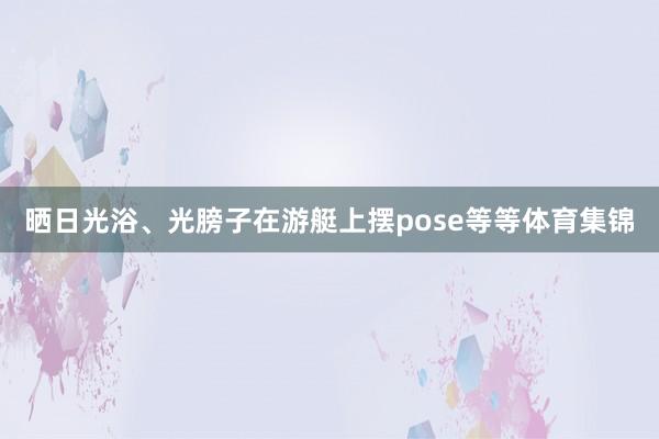 晒日光浴、光膀子在游艇上摆pose等等体育集锦