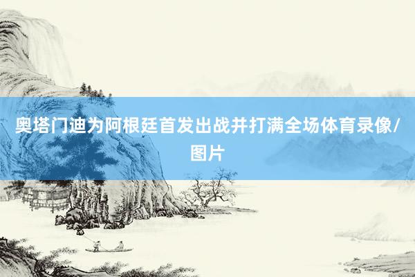 奥塔门迪为阿根廷首发出战并打满全场体育录像/图片