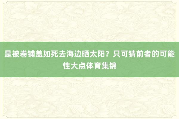 是被卷铺盖如死去海边晒太阳？只可猜前者的可能性大点体育集锦
