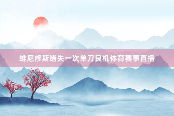 维尼修斯错失一次单刀良机体育赛事直播