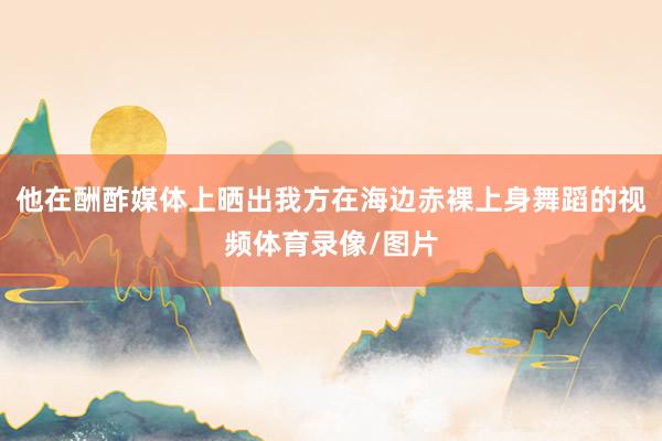 他在酬酢媒体上晒出我方在海边赤裸上身舞蹈的视频体育录像/图片