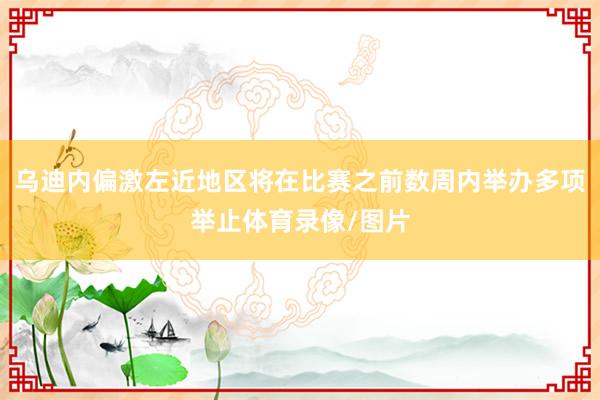 乌迪内偏激左近地区将在比赛之前数周内举办多项举止体育录像/图片