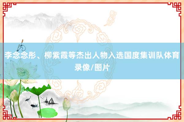 李念念彤、柳紫霞等杰出人物入选国度集训队体育录像/图片