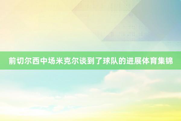 前切尔西中场米克尔谈到了球队的进展体育集锦