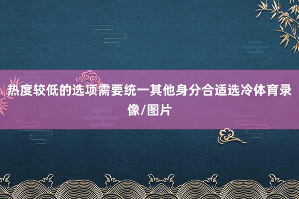 热度较低的选项需要统一其他身分合适选冷体育录像/图片