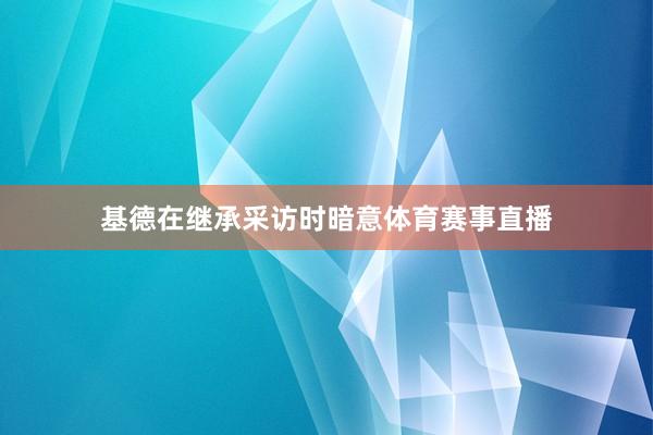 基德在继承采访时暗意体育赛事直播