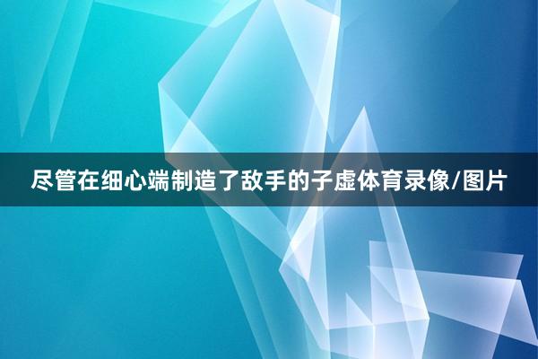 尽管在细心端制造了敌手的子虚体育录像/图片