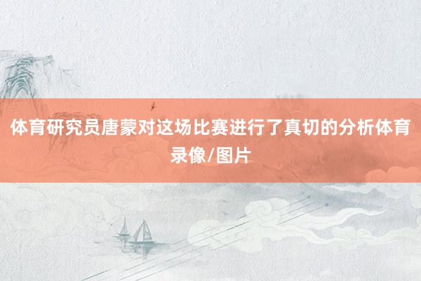 体育研究员唐蒙对这场比赛进行了真切的分析体育录像/图片