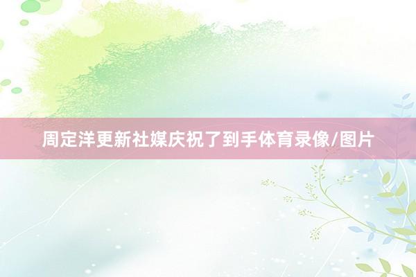 周定洋更新社媒庆祝了到手体育录像/图片