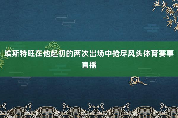 埃斯特旺在他起初的两次出场中抢尽风头体育赛事直播