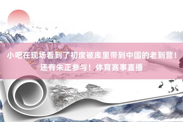 小吧在现场看到了初度被库里带到中国的老到营！还有朱正参与！体育赛事直播