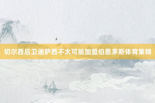 切尔西后卫迪萨西不太可能加盟伯恩茅斯体育集锦