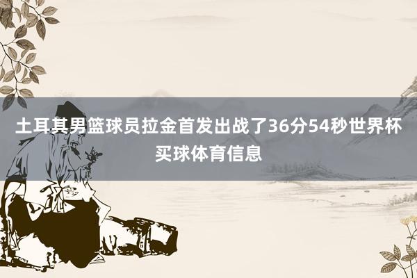 土耳其男篮球员拉金首发出战了36分54秒世界杯买球体育信息