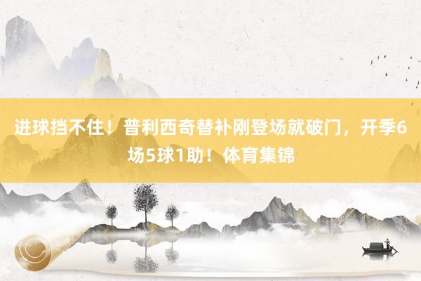 进球挡不住！普利西奇替补刚登场就破门，开季6场5球1助！体育集锦