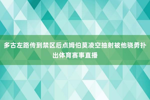多古左路传到禁区后点姆伯莫凌空抽射被他骁勇扑出体育赛事直播